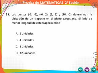 Prueba de MATEMÁTICAS 2ª Sesión
51. Los puntos (-6, -2), (-6, 2), (2, 2) y (10, -2) determinan la
ubicación de un trapecio en el plano cartesiano. El lado de
menor longitud de este trapecio mide
A. 2 unidades.
B. 4 unidades.
C. 8 unidades.
D. 12 unidades.
 