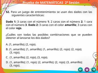 Prueba de MATEMÁTICAS 2ª Sesión
52. Para un juego de entretenimiento se usan dos dados con las
siguientes características:
Dado 1: 3 caras con el número 1; 2 caras con el número 2; 1 cara
con el número 3. Dado 2: 3 caras con el color amarillo; 3 caras con
el color rojo.
¿Cuáles son todas las posibles combinaciones que se pueden
obtener al lanzarse los dos dados?
A. (1, amarillo); (2, rojo).
B. (1, amarillo); (1, amarillo); (1, amarillo); (2, rojo); (2, rojo);
(3, rojo).
C. (1, amarillo); (2, rojo), (3, rojo).
D. (1, amarillo); (1, rojo); (2, amarillo); (2, rojo); (3, amarillo);
(3, rojo).
 