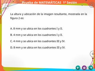 Prueba de MATEMÁTICAS 1ª Sesión
La altura y ubicación de la imagen resultante, mostrada en la
figura 2 es:
A. 8 mm y se ubica en los cuadrantes I y II.
B. 4 mm y se ubica en los cuadrantes I y II.
C. 4 mm y se ubica en los cuadrantes III y IV.
D. 8 mm y se ubica en los cuadrantes III y IV.
 