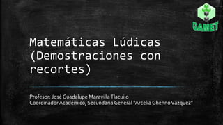 Matemáticas Lúdicas
(Demostraciones con
recortes)
Profesor: José Guadalupe MaravillaTlacuilo
CoordinadorAcadémico, Secundaria General “Arcelia GhennoVazquez”
 
