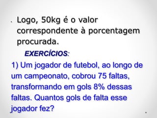  Logo, 50kg é o valor
correspondente à porcentagem
procurada.
EXERCÍCIOS:
1) Um jogador de futebol, ao longo de
um campeonato, cobrou 75 faltas,
transformando em gols 8% dessas
faltas. Quantos gols de falta esse
jogador fez?
 
