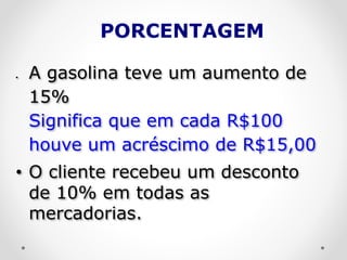 PORCENTAGEM
 A gasolina teve um aumento de
15%
Significa que em cada R$100
houve um acréscimo de R$15,00
• O cliente recebeu um desconto
de 10% em todas as
mercadorias.
 