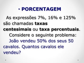 As expressões 7%, 16% e 125%
são chamadas taxas
centesimais ou taxa percentuais.
Considere o seguinte problema:
João vendeu 50% dos seus 50
cavalos. Quantos cavalos ele
vendeu?
• PORCENTAGEM
 