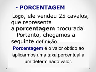 Porcentagem é o valor obtido ao
aplicarmos uma taxa percentual a
um determinado valor.
Logo, ele vendeu 25 cavalos,
que representa
a porcentagem procurada.
Portanto, chegamos a
seguinte definição:
• PORCENTAGEM
 