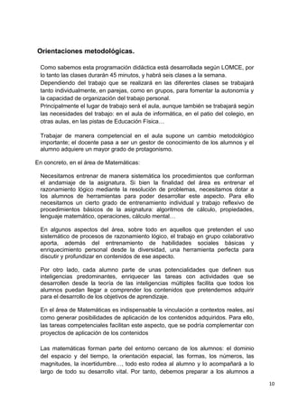 10
Orientaciones metodológicas.
Como sabemos esta programación didáctica está desarrollada según LOMCE, por
lo tanto las clases durarán 45 minutos, y habrá seis clases a la semana.
Dependiendo del trabajo que se realizará en las diferentes clases se trabajará
tanto individualmente, en parejas, como en grupos, para fomentar la autonomía y
la capacidad de organización del trabajo personal.
Principalmente el lugar de trabajo será el aula, aunque también se trabajará según
las necesidades del trabajo: en el aula de informática, en el patio del colegio, en
otras aulas, en las pistas de Educación Física…
Trabajar de manera competencial en el aula supone un cambio metodológico
importante; el docente pasa a ser un gestor de conocimiento de los alumnos y el
alumno adquiere un mayor grado de protagonismo.
En concreto, en el área de Matemáticas:
Necesitamos entrenar de manera sistemática los procedimientos que conforman
el andamiaje de la asignatura. Si bien la finalidad del área es entrenar el
razonamiento lógico mediante la resolución de problemas, necesitamos dotar a
los alumnos de herramientas para poder desarrollar este aspecto. Para ello
necesitamos un cierto grado de entrenamiento individual y trabajo reflexivo de
procedimientos básicos de la asignatura: algoritmos de cálculo, propiedades,
lenguaje matemático, operaciones, cálculo mental…
En algunos aspectos del área, sobre todo en aquellos que pretenden el uso
sistemático de procesos de razonamiento lógico, el trabajo en grupo colaborativo
aporta, además del entrenamiento de habilidades sociales básicas y
enriquecimiento personal desde la diversidad, una herramienta perfecta para
discutir y profundizar en contenidos de ese aspecto.
Por otro lado, cada alumno parte de unas potencialidades que definen sus
inteligencias predominantes, enriquecer las tareas con actividades que se
desarrollen desde la teoría de las inteligencias múltiples facilita que todos los
alumnos puedan llegar a comprender los contenidos que pretendemos adquirir
para el desarrollo de los objetivos de aprendizaje.
En el área de Matemáticas es indispensable la vinculación a contextos reales, así
como generar posibilidades de aplicación de los contenidos adquiridos. Para ello,
las tareas competenciales facilitan este aspecto, que se podría complementar con
proyectos de aplicación de los contenidos
Las matemáticas forman parte del entorno cercano de los alumnos: el dominio
del espacio y del tiempo, la orientación espacial, las formas, los números, las
magnitudes, la incertidumbre…, todo esto rodea al alumno y lo acompañará a lo
largo de todo su desarrollo vital. Por tanto, debemos preparar a los alumnos a
 