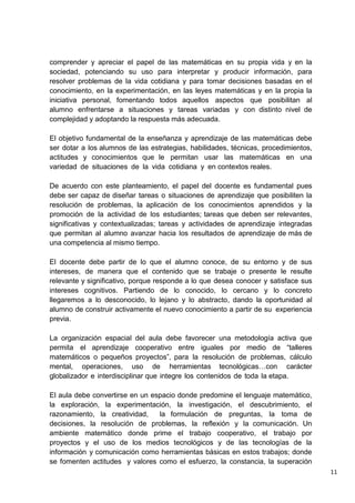 11
comprender y apreciar el papel de las matemáticas en su propia vida y en la
sociedad, potenciando su uso para interpretar y producir información, para
resolver problemas de la vida cotidiana y para tomar decisiones basadas en el
conocimiento, en la experimentación, en las leyes matemáticas y en la propia la
iniciativa personal, fomentando todos aquellos aspectos que posibilitan al
alumno enfrentarse a situaciones y tareas variadas y con distinto nivel de
complejidad y adoptando la respuesta más adecuada.
El objetivo fundamental de la enseñanza y aprendizaje de las matemáticas debe
ser dotar a los alumnos de las estrategias, habilidades, técnicas, procedimientos,
actitudes y conocimientos que le permitan usar las matemáticas en una
variedad de situaciones de la vida cotidiana y en contextos reales.
De acuerdo con este planteamiento, el papel del docente es fundamental pues
debe ser capaz de diseñar tareas o situaciones de aprendizaje que posibiliten la
resolución de problemas, la aplicación de los conocimientos aprendidos y la
promoción de la actividad de los estudiantes; tareas que deben ser relevantes,
significativas y contextualizadas; tareas y actividades de aprendizaje integradas
que permitan al alumno avanzar hacia los resultados de aprendizaje de más de
una competencia al mismo tiempo.
El docente debe partir de lo que el alumno conoce, de su entorno y de sus
intereses, de manera que el contenido que se trabaje o presente le resulte
relevante y significativo, porque responde a lo que desea conocer y satisface sus
intereses cognitivos. Partiendo de lo conocido, lo cercano y lo concreto
llegaremos a lo desconocido, lo lejano y lo abstracto, dando la oportunidad al
alumno de construir activamente el nuevo conocimiento a partir de su experiencia
previa.
La organización espacial del aula debe favorecer una metodología activa que
permita el aprendizaje cooperativo entre iguales por medio de “talleres
matemáticos o pequeños proyectos”, para la resolución de problemas, cálculo
mental, operaciones, uso de herramientas tecnológicas…con carácter
globalizador e interdisciplinar que integre los contenidos de toda la etapa.
El aula debe convertirse en un espacio donde predomine el lenguaje matemático,
la exploración, la experimentación, la investigación, el descubrimiento, el
razonamiento, la creatividad, la formulación de preguntas, la toma de
decisiones, la resolución de problemas, la reflexión y la comunicación. Un
ambiente matemático donde prime el trabajo cooperativo, el trabajo por
proyectos y el uso de los medios tecnológicos y de las tecnologías de la
información y comunicación como herramientas básicas en estos trabajos; donde
se fomenten actitudes y valores como el esfuerzo, la constancia, la superación
 