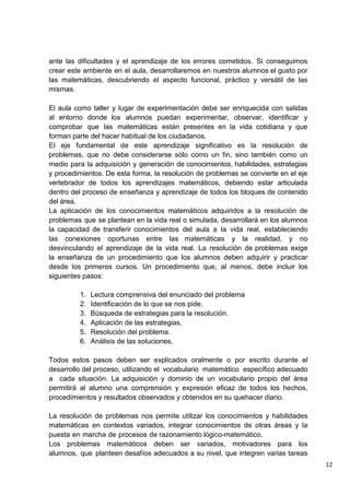 12
ante las dificultades y el aprendizaje de los errores cometidos. Si conseguimos
crear este ambiente en el aula, desarrollaremos en nuestros alumnos el gusto por
las matemáticas, descubriendo el aspecto funcional, práctico y versátil de las
mismas.
El aula como taller y lugar de experimentación debe ser enriquecida con salidas
al entorno donde los alumnos puedan experimentar, observar, identificar y
comprobar que las matemáticas están presentes en la vida cotidiana y que
forman parte del hacer habitual de los ciudadanos.
El eje fundamental de este aprendizaje significativo es la resolución de
problemas, que no debe considerarse sólo como un fin, sino también como un
medio para la adquisición y generación de conocimientos, habilidades, estrategias
y procedimientos. De esta forma, la resolución de problemas se convierte en el eje
vertebrador de todos los aprendizajes matemáticos, debiendo estar articulada
dentro del proceso de enseñanza y aprendizaje de todos los bloques de contenido
del área.
La aplicación de los conocimientos matemáticos adquiridos a la resolución de
problemas que se plantean en la vida real o simulada, desarrollará en los alumnos
la capacidad de transferir conocimientos del aula a la vida real, estableciendo
las conexiones oportunas entre las matemáticas y la realidad, y no
desvinculando el aprendizaje de la vida real. La resolución de problemas exige
la enseñanza de un procedimiento que los alumnos deben adquirir y practicar
desde los primeros cursos. Un procedimiento que, al menos, debe incluir los
siguientes pasos:
1. Lectura comprensiva del enunciado del problema
2. Identificación de lo que se nos pide.
3. Búsqueda de estrategias para la resolución.
4. Aplicación de las estrategias.
5. Resolución del problema.
6. Análisis de las soluciones.
Todos estos pasos deben ser explicados oralmente o por escrito durante el
desarrollo del proceso, utilizando el vocabulario matemático específico adecuado
a cada situación. La adquisición y dominio de un vocabulario propio del área
permitirá al alumno una comprensión y expresión eficaz de todos los hechos,
procedimientos y resultados observados y obtenidos en su quehacer diario.
La resolución de problemas nos permite utilizar los conocimientos y habilidades
matemáticas en contextos variados, integrar conocimientos de otras áreas y la
puesta en marcha de procesos de razonamiento lógico-matemático.
Los problemas matemáticos deben ser variados, motivadores para los
alumnos, que planteen desafíos adecuados a su nivel, que integren varias tareas
 