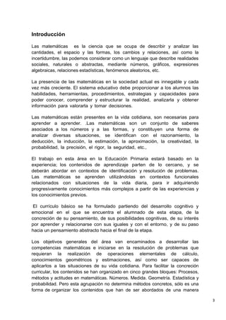 3
Introducción
Las matemáticas es la ciencia que se ocupa de describir y analizar las
cantidades, el espacio y las formas, los cambios y relaciones, así como la
incertidumbre, las podemos considerar como un lenguaje que describe realidades
sociales, naturales o abstractas, mediante números, gráficos, expresiones
algebraicas, relaciones estadísticas, fenómenos aleatorios, etc.
La presencia de las matemáticas en la sociedad actual es innegable y cada
vez más creciente. El sistema educativo debe proporcionar a los alumnos las
habilidades, herramientas, procedimientos, estrategias y capacidades para
poder conocer, comprender y estructurar la realidad, analizarla y obtener
información para valorarla y tomar decisiones.
Las matemáticas están presentes en la vida cotidiana, son necesarias para
aprender a aprender. .Las matemáticas son un conjunto de saberes
asociados a los números y a las formas, y constituyen una forma de
analizar diversas situaciones, se identifican con el razonamiento, la
deducción, la inducción, la estimación, la aproximación, la creatividad, la
probabilidad, la precisión, el rigor, la seguridad, etc.,
El trabajo en esta área en la Educación Primaria estará basado en la
experiencia; los contenidos de aprendizaje parten de lo cercano, y se
deberán abordar en contextos de identificación y resolución de problemas.
Las matemáticas se aprenden utilizándolas en contextos funcionales
relacionados con situaciones de la vida diaria, para ir adquiriendo
progresivamente conocimientos más complejos a partir de las experiencias y
los conocimientos previos.
El currículo básico se ha formulado partiendo del desarrollo cognitivo y
emocional en el que se encuentra el alumnado de esta etapa, de la
concreción de su pensamiento, de sus posibilidades cognitivas, de su interés
por aprender y relacionarse con sus iguales y con el entorno, y de su paso
hacia un pensamiento abstracto hacia el final de la etapa.
Los objetivos generales del área van encaminados a desarrollar las
competencias matemáticas e iniciarse en la resolución de problemas que
requieran la realización de operaciones elementales de cálculo,
conocimientos geométricos y estimaciones, así como ser capaces de
aplicarlos a las situaciones de su vida cotidiana. Para facilitar la concreción
curricular, los contenidos se han organizado en cinco grandes bloques: Procesos,
métodos y actitudes en matemáticas. Números. Medida. Geometría. Estadística y
probabilidad. Pero esta agrupación no determina métodos concretos, sólo es una
forma de organizar los contenidos que han de ser abordados de una manera
 