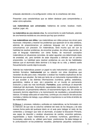 4
enlazada atendiendo a la configuración cíclica de la enseñanza del área.
Presentan unas características que se deben destacar para comprenderlas y
saber cómo aplicarlas.
Las matemáticas son universales: hablamos de contar, localizar, medir,
explicar, jugar, etc.
La matemática es una ciencia viva. Su conocimiento no está fosilizado, además
de una herencia recibida es una ciencia que hay que construir.
Las matemáticas son útiles. Las matemáticas son útiles porque nos sirven para
reconocer, interpretar y resolver los problemas que aparecen en la vida cotidiana,
además de proporcionarnos un poderoso lenguaje con el que podemos
comunicarnos con precisión. En matemáticas, tiene mucho que ver con la
habilidad de resolver problemas, de encontrar pruebas, de criticar argumentos, de
usar el lenguaje matemático con cierta fluidez, de reconocer conceptos
matemáticos en situaciones concretas, de saber aguantar una determinada dosis
de ansiedad, etc. pero también de estar dispuesto a disfrutar con el camino
emprendido. La habilidad para resolver problemas es una de las habilidades
básicas que el alumnado debe dominar a lo largo de su vida, y deberá usarla
frecuentemente cuando deje la escuela.
Además las matemáticas poseen un papel no solo instrumental o aplicativo, sino
también formativo. Instrumental por su relación con otras disciplinas que
necesitan de ella para crear, interpretar o analizar los modelos explicativos de los
fenómenos que estudian. Se trata por tanto de un instrumento imprescindible con
el que acceder a las distintas informaciones (numérica, gráfica, estadística,
geométrica, relativa al azar, etc.) presentes en un mundo en permanente
evolución y cada vez más tecnificado. Formativo, pues contribuye al desarrollo
intelectual del alumnado, fomentando capacidades tales como la abstracción, la
generalización, el pensamiento reflexivo, el razonamiento lógico, etc. Sin olvidar el
necesario dominio algorítmico y la memorización de resultados y procedimientos
básicos. El trabajo adecuado en esta línea, contribuye a la creación de estructuras
mentales y hábitos de trabajo, cuya utilidad e importancia no se limita al ámbito de
las matemáticas.
El Bloque 1, procesos, métodos y actitudes en matemáticas, se ha formulado con
la intención de que sea la columna vertebral del resto de los bloques y de esta
manera forme parte del quehacer diario en el aula para trabajar el resto de los
contenidos y conseguir que todo el alumnado, al acabar la Educación Primaria,
sea capaz de describir y analizar situaciones de cambio, encontrar patrones,
regularidades y leyes matemáticas en contextos numéricos, geométricos y
funcionales, valorando su utilidad para hacer predicciones. Se debe trabajar en
la profundización en los problemas resueltos, planteando pequeñas variaciones
 