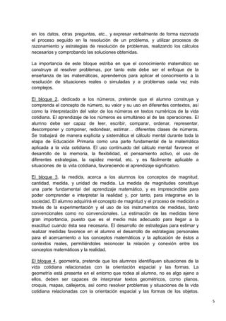 5
en los datos, otras preguntas, etc., y expresar verbalmente de forma razonada
el proceso seguido en la resolución de un problema, y utilizar procesos de
razonamiento y estrategias de resolución de problemas, realizando los cálculos
necesarios y comprobando las soluciones obtenidas.
La importancia de este bloque estriba en que el conocimiento matemático se
construye al resolver problemas, por tanto este debe ser el enfoque de la
enseñanza de las matemáticas, aprendemos para aplicar el conocimiento a la
resolución de situaciones reales o simuladas y a problemas cada vez más
complejos.
El bloque 2, dedicado a los números, pretende que el alumno construya y
comprenda el concepto de número, su valor y su uso en diferentes contextos, así
como la interpretación del valor de los números en textos numéricos de la vida
cotidiana. El aprendizaje de los números es simultáneo al de las operaciones. El
alumno debe ser capaz de leer, escribir, comparar, ordenar, representar,
descomponer y componer, redondear, estimar… diferentes clases de números.
Se trabajará de manera explícita y sistemática el cálculo mental durante toda la
etapa de Educación Primaria como una parte fundamental de la matemática
aplicada a la vida cotidiana. El uso continuado del cálculo mental favorece el
desarrollo de la memoria, la flexibilidad, el pensamiento activo, el uso de
diferentes estrategias, la rapidez mental, etc. y es fácilmente aplicable a
situaciones de la vida cotidiana, favoreciendo el aprendizaje significativo.
El bloque 3, la medida, acerca a los alumnos los conceptos de magnitud,
cantidad, medida, y unidad de medida. La medida de magnitudes constituye
una parte fundamental del aprendizaje matemático, y es imprescindible para
poder comprender e interpretar la realidad y, por tanto, para integrarse en la
sociedad. El alumno adquirirá el concepto de magnitud y el proceso de medición a
través de la experimentación y el uso de los instrumentos de medidas, tanto
convencionales como no convencionales. La estimación de las medidas tiene
gran importancia, puesto que es el medio más adecuado para llegar a la
exactitud cuando ésta sea necesaria. El desarrollo de estrategias para estimar y
realizar medidas favorece en el alumno el desarrollo de estrategias personales
para el acercamiento a los conceptos matemáticos y la aplicación de éstos a
contextos reales, permitiéndoles reconocer la relación y conexión entre los
conceptos matemáticos y la realidad.
El bloque 4, geometría, pretende que los alumnos identifiquen situaciones de la
vida cotidiana relacionadas con la orientación espacial y las formas. La
geometría está presente en el entorno que rodea al alumno, no es algo ajeno a
ellos, deben ser capaces de interpretar textos geométricos, como planos,
croquis, mapas, callejeros, así como resolver problemas y situaciones de la vida
cotidiana relacionadas con la orientación espacial y las formas de los objetos.
 