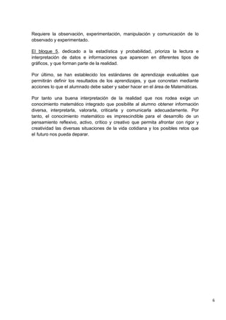 6
Requiere la observación, experimentación, manipulación y comunicación de lo
observado y experimentado.
El bloque 5, dedicado a la estadística y probabilidad, prioriza la lectura e
interpretación de datos e informaciones que aparecen en diferentes tipos de
gráficos, y que forman parte de la realidad.
Por último, se han establecido los estándares de aprendizaje evaluables que
permitirán definir los resultados de los aprendizajes, y que concretan mediante
acciones lo que el alumnado debe saber y saber hacer en el área de Matemáticas.
Por tanto una buena interpretación de la realidad que nos rodea exige un
conocimiento matemático integrado que posibilite al alumno obtener información
diversa, interpretarla, valorarla, criticarla y comunicarla adecuadamente. Por
tanto, el conocimiento matemático es imprescindible para el desarrollo de un
pensamiento reflexivo, activo, crítico y creativo que permita afrontar con rigor y
creatividad las diversas situaciones de la vida cotidiana y los posibles retos que
el futuro nos pueda deparar.
 