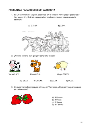 63
PREGUNTAS PARA CONSEGUIR LA RECETA
1. En un carro romano viajan X pasajeros. En la estación han bajado II pasajeros y
han subido IV. ¿Cuántos pasajeros hay en el carro romano tras pasar por la
estación?
a) X+II-IV b) X-II+4
2. ¿Cuánto costaría a un granjero comprar 2 ovejas?
Vaca CLXIV Perro CCLII Oveja CCLXV
a) DLXX b) CCCXX c) DXXX d) DCVX
3. Un supermercado empaqueta L fresas en V envases. ¿Cuántas fresas empaqueta
en cada envase?
a) XII fresas
b) X fresas
c) IX fresas
d) XV fresas
 