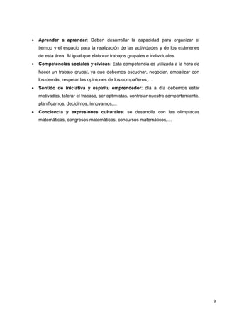 9
 Aprender a aprender: Deben desarrollar la capacidad para organizar el
tiempo y el espacio para la realización de las actividades y de los exámenes
de esta área. Al igual que elaborar trabajos grupales e individuales.
 Competencias sociales y cívicas: Esta competencia es utilizada a la hora de
hacer un trabajo grupal, ya que debemos escuchar, negociar, empatizar con
los demás, respetar las opiniones de los compañeros,…
 Sentido de iniciativa y espíritu emprendedor: día a día debemos estar
motivados, tolerar el fracaso, ser optimistas, controlar nuestro comportamiento,
planificamos, decidimos, innovamos,...
 Conciencia y expresiones culturales: se desarrolla con las olimpiadas
matemáticas, congresos matemáticos, concursos matemáticos,…
 