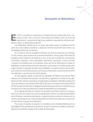 Capítulo 2

Desempeño en Matemáticas

E

n PISA la competencia matemática es fundamental para el desarrollo de los individuos; no sólo como un recurso instrumental, sino también como una forma de
razonamiento y pensamiento lógico que posibilita la capacidad de solucionar problemas y lograr un pensamiento abstracto.
Las Matemáticas, además de ser un asunto del ámbito escolar y profesional, forman
parte de la vida cotidiana de jóvenes y adultos. Su dominio les permite hacer frente a las
necesidades prácticas de su vida diaria.
En un entorno real, los ciudadanos enfrentan una serie de situaciones, por ejemplo,
al ir de compras, viajar, ocuparse de su economía doméstica, cocinar, juzgar información de
periódicos sobre estadísticas de población u otras, en las que el empleo de razonamientos
cuantitativos, espaciales u otras capacidades matemáticas contribuyen a aclarar, formular
o resolver los problemas que se les plantean. Estos usos de las Matemáticas se basan en
habilidades y conocimientos que fueron adquiridos y practicados en el medio escolar, pero
exigen también la capacidad de aplicar esas habilidades a contextos menos estructurados,
que carecen de instrucciones precisas y en los que se debe decidir cuál será el conocimiento
más adecuado y cuál la forma más útil de aplicarlo.
En este segundo capítulo se presentan los resultados de México en el área de Matemáticas en los contextos internacional y nacional. Para su organización se dividió en tres apartados. El primero aborda un panorama conceptual de la competencia matemática basado en el
marco de referencia más reciente de PISA (OECD, 2013a) y en el reporte internacional (OECD,
2013b). Se expone la definición, se desglosan las dimensiones que conforman este dominio y se
concluye con el cuadro que describe los niveles de desempeño en la escala global.
En el segundo apartado se muestran los resultados que México obtuvo en comparación con los de otros países. Se inicia con la gráfica que contiene las medias de desempeño
de los 65 países y economías participantes, y posteriormente el análisis se concentra en las
medias y porcentajes en los niveles de desempeño de 20 de estos países que se seleccionaron para formar un grupo de comparación.
Para cerrar el capítulo se exponen los resultados de las entidades federativas en la
escala global. Éstos se presentan en gráficas en las que se muestran las medias y los porcentajes de los estudiantes situados en los niveles de desempeño.

33

 