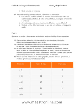 Servicio de asesoría y resolución de ejercicios ciencias_help@hotmail.com
www.maestronline.com
k. Gasto semanal en transporte
12. Responde a las siguientes cuestiones, justificando tus respuestas:
a. Encuentra las posibles variables de interés a analizar e indica si estas son
cualitativas o cuantitativas. Si estas son cuantitativas, investiga si son discretas
o continuas
b. ¿Consideras que este es un muestro probabilístico o no probabilístico?
c. Contesta con tus datos la encuesta, ya que esta será utilizada en la siguiente
sesión
Parte 3
Reúnanse en parejas y lleven a cabo las siguientes acciones, justificando sus respuestas:
13. Compartan sus resultados, discutan y analicen sus respuestas (similitudes,
diferencias, métodos empleados, entre otros).
14. Integren sus respuestas y elaboren un documento que detalle su solución grupal a
cada acción y sus conclusiones (ambas debidamente justificadas).
15. De la encuesta realizada en la parte 2, a los estudiantes de bachillerato, deberán
reunir los datos de cada uno de los compañeros de clase y habrán de encontrar las
medidas de tendencia central para la edad de cada estudiante y para el gasto semanal
por concepto de consumo de alimentos comprados en la escuela.
16. Para la siguiente información de datos agrupados, calculen la media aproximada, la
mediana aproximada y la moda aproximada.
Intervalo Marca de clase Frecuencia
5-9 7 4
10-14 12 6
15-19 17 5
20-24 22 15
25-29 27 13
 