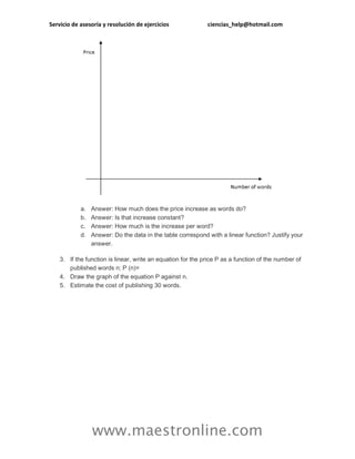 Servicio de asesoría y resolución de ejercicios ciencias_help@hotmail.com
www.maestronline.com
a. Answer: How much does the price increase as words do?
b. Answer: Is that increase constant?
c. Answer: How much is the increase per word?
d. Answer: Do the data in the table correspond with a linear function? Justify your
answer.
3. If the function is linear, write an equation for the price P as a function of the number of
published words n; P (n)=
4. Draw the graph of the equation P against n.
5. Estimate the cost of publishing 30 words.
 