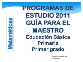 PROGRAMAS DE
ESTUDIO 2011
GUÍA PARA EL
MAESTRO
Educación Básica
Primaria
Primer grado
Matemáticas
Síntesis elaborada por
Chepis Rmz.
 