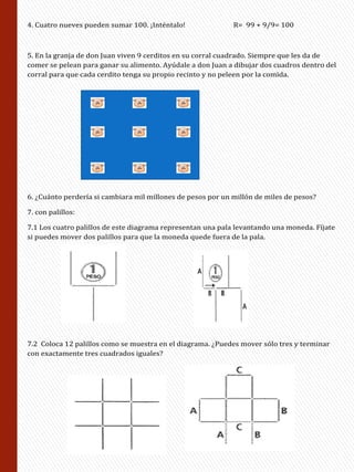 4. Cuatro nueves pueden sumar 100. ¡Inténtalo! R= 99 + 9/9= 100
5. En la granja de don Juan viven 9 cerditos en su corral cuadrado. Siempre que les da de
comer se pelean para ganar su alimento. Ayúdale a don Juan a dibujar dos cuadros dentro del
corral para que cada cerdito tenga su propio recinto y no peleen por la comida.
6. ¿Cuánto perdería si cambiara mil millones de pesos por un millón de miles de pesos?
7. con palillos:
7.1 Los cuatro palillos de este diagrama representan una pala levantando una moneda. Fíjate
si puedes mover dos palillos para que la moneda quede fuera de la pala.
7.2 Coloca 12 palillos como se muestra en el diagrama. ¿Puedes mover sólo tres y terminar
con exactamente tres cuadrados iguales?
 