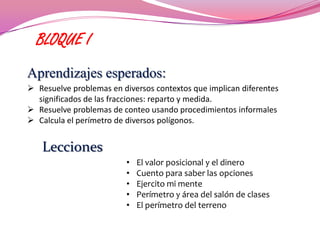 BLOQUE I
Aprendizajes esperados:
 Resuelve problemas en diversos contextos que implican diferentes
  significados de las fracciones: reparto y medida.
 Resuelve problemas de conteo usando procedimientos informales
 Calcula el perímetro de diversos polígonos.


   Lecciones
                          •   El valor posicional y el dinero
                          •   Cuento para saber las opciones
                          •   Ejercito mi mente
                          •   Perímetro y área del salón de clases
                          •   El perímetro del terreno
 