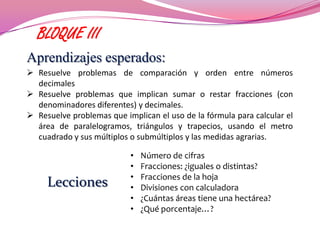 BLOQUE III
Aprendizajes esperados:
 Resuelve problemas de comparación y orden entre números
  decimales
 Resuelve problemas que implican sumar o restar fracciones (con
  denominadores diferentes) y decimales.
 Resuelve problemas que implican el uso de la fórmula para calcular el
  área de paralelogramos, triángulos y trapecios, usando el metro
  cuadrado y sus múltiplos o submúltiplos y las medidas agrarias.

                           •   Número de cifras
                           •   Fracciones: ¿iguales o distintas?
                           •   Fracciones de la hoja
     Lecciones             •   Divisiones con calculadora
                           •   ¿Cuántas áreas tiene una hectárea?
                           •   ¿Qué porcentaje…?
 