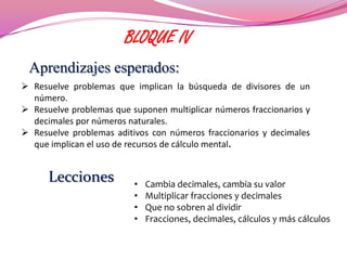 BLOQUE IV
 Aprendizajes esperados:
 Resuelve problemas que implican la búsqueda de divisores de un
  número.
 Resuelve problemas que suponen multiplicar números fraccionarios y
  decimales por números naturales.
 Resuelve problemas aditivos con números fraccionarios y decimales
  que implican el uso de recursos de cálculo mental.


      Lecciones           •   Cambia decimales, cambia su valor
                          •   Multiplicar fracciones y decimales
                          •   Que no sobren al dividir
                          •   Fracciones, decimales, cálculos y más cálculos
 