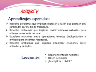 BLOQUE V
 Aprendizajes esperados:
 Resuelve problemas que implican expresar la razón que guardan dos
  cantidades por medio de fracciones.
 Resuelve problemas que implican dividir números naturales para
  obtener un cociente decimal.
 Establece relaciones entre operaciones inversas (multiplicación y
  división) para encontrar resultados.
 Resuelve problemas que implican establecer relaciones entre
  unidades y periodos.


                                • Razonamiento de números
            Lecciones           • Obtén decimales
                                • ¿Multiplicar o dividir?
 