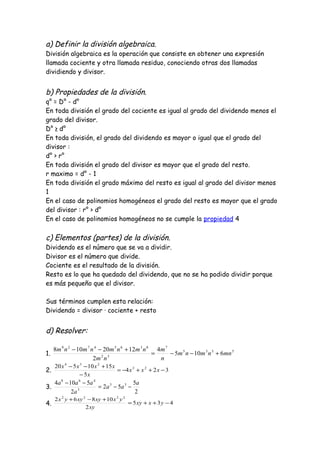 a) Definir la división algebraica.
División algebraica es la operación que consiste en obtener una expresión
llamada cociente y otra llamada residuo, conociendo otras dos llamadas
dividiendo y divisor.
b) Propiedades de la división.
q° = D° - d°
En toda división el grado del cociente es igual al grado del dividendo menos el
grado del divisor.
D° ≥ d°
En toda división, el grado del dividendo es mayor o igual que el grado del
divisor :
d° > r°
En toda división el grado del divisor es mayor que el grado del resto.
r maximo = d° - 1
En toda división el grado máximo del resto es igual al grado del divisor menos
1
En el caso de polinomios homogéneos el grado del resto es mayor que el grado
del divisor : r° > d°
En el caso de polinomios homogéneos no se cumple la propiedad 4
c) Elementos (partes) de la división.
Dividendo es el número que se va a dividir.
Divisor es el número que divide.
Cociente es el resultado de la división.
Resto es lo que ha quedado del dividendo, que no se ha podido dividir porque
es más pequeño que el divisor.
Sus términos cumplen esta relación:
Dividendo = divisor · cociente + resto
d) Resolver:
1. 5335
7
32
83654729
6105
4
2
1220108
mnnmnm
n
m
nm
nmnmnmnm
+−−=
+−−
2. 324
5
1510520 23
234
−++−=
−
+−−
xxx
x
xxxx
3.
2
5
52
2
5104 35
3
468
a
aa
a
aaa
−−=
−−
4. 435
2
10862 2222
−++=
+−+
yxxy
xy
yxxyxyyx
 