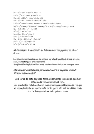 ( ) 1253002406454 233
+++=+ aaaa
( ) 34329484872 36933
−+−=− aaaa
( ) 6424030012545 233
+++=+ mmmm
( ) 16962162168123 2344
++++=+ xxxxx
( ) 10242560256012803203242 24681052
−+−+−=− xxxxxx
( ) 729583219440345603456018432409634 36912151863
++++++=+ yyyyyyy
( )( ) 151645232 2
++=++ xxxx
( )( ) 111 422
−=+− xxx
( )( ) 8224 2
−+=−+ mmmm
( )( ) 4997373 2
−=+− aaa
( )( ) 22
65252535 babababa −+=−+
( )( ) 9163434 633
−=−+ xxx
( )( ) 4541 2422
+−=−− aaaa
d) Investigar la aplicación de los binomios conjugados en otras
áreas.
Los binomios conjugados son de utilidad para la obtención de áreas, en este
caso, de rectángulos principalmente.
Su aplicación simplifica el hecho de realizar la multiplicación paso por paso.
e) Expresar conclusiones personales sobre la segunda unidad
“Productos Notables”
A lo largo de este segundo tema, observamos la relación que hay
entre cada tema que hemos visto.
Los productos notables hacen más simple una multiplicación, ya que
el procedimiento es mucho más corto, pero aún así, se utiliza cada
una de las operaciones del primer tema.
 