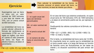 Ejercicio
Supongamos que se tiene
un bono con un valor
nominal de 1000 bolívares
y una tasa de interés del
10%, con un precio actual
de 800 bolívares.
La rentabilidad del bono se
puede calcular utilizando la
fórmula del rendimiento al
vencimiento (YTM, por sus
siglas en inglés), que tiene
en cuenta el valor presente
del bono, los flujos de
efectivo futuros y el plazo al
vencimiento:
Para calcular la rentabilidad de los bonos, se
necesita conocer el precio actual del bono, su
valor nominal y la tasa de interés que ofrece.
En el caso del bono que estamos analizando, el cupón
anual sería de 100 bolívares (10% de 1000 bolívares)
y el plazo al vencimiento podría ser de, por ejemplo, 5
años.
Sustituyendo los valores conocidos en la fórmula, se
tendría:
YTM = (0.1 + ((1000 - 800) / 5)) / ((1000 + 800) / 2)
YTM = 0.1438 o 14.38%
Por lo tanto, la rentabilidad del bono sería del 14.38%.
Es importante tener en cuenta que la rentabilidad de
un bono puede variar a lo largo del tiempo en función
de factores como las fluctuaciones en las tasas de
interés y la situación económica del país emisor del
bono.
YTM = (C + ((VN - P) / n)) / ((VN + P) / 2)
Donde:
C = el cupón anual del
bono (en términos
porcentuales)
VN = el valor nominal del
bono
P = el precio actual del
bono
n = el número de años
hasta el vencimiento del
bono
 