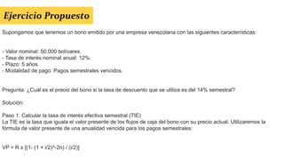 Supongamos que tenemos un bono emitido por una empresa venezolana con las siguientes características:
- Valor nominal: 50.000 bolívares.
- Tasa de interés nominal anual: 12%.
- Plazo: 5 años.
- Modalidad de pago: Pagos semestrales vencidos.
Pregunta: ¿Cuál es el precio del bono si la tasa de descuento que se utiliza es del 14% semestral?
Solución:
Paso 1: Calcular la tasa de interés efectiva semestral (TIE)
La TIE es la tasa que iguala el valor presente de los flujos de caja del bono con su precio actual. Utilizaremos la
fórmula de valor presente de una anualidad vencida para los pagos semestrales:
VP = R x [(1- (1 + i/2)^-2n) / (i/2)]
Ejercicio Propuesto
 