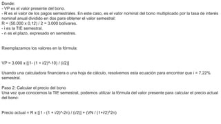 Donde:
- VP es el valor presente del bono.
- R es el valor de los pagos semestrales. En este caso, es el valor nominal del bono multiplicado por la tasa de interés
nominal anual dividido en dos para obtener el valor semestral:
R = (50.000 x 0,12) / 2 = 3.000 bolívares.
- i es la TIE semestral.
- n es el plazo, expresado en semestres.
Reemplazamos los valores en la fórmula:
VP = 3.000 x [(1- (1 + i/2)^-10) / (i/2)]
Usando una calculadora financiera o una hoja de cálculo, resolvemos esta ecuación para encontrar que i = 7,22%
semestral.
Paso 2: Calcular el precio del bono
Una vez que conocemos la TIE semestral, podemos utilizar la fórmula del valor presente para calcular el precio actual
del bono:
Precio actual = R x [(1 - (1 + i/2)^-2n) / (i/2)] + (VN / (1+i/2)^2n)
 