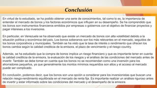 Conclusión
En virtud de lo estudiado, se ha podido obtener una serie de conocimientos, tal como lo es, la importancia de
entender el mercado de bonos y los factores económicos que influyen en su desempeño. Se ha comprendido que
los bonos son instrumentos financieros emitidos por empresas o gobiernos con el objetivo de financiar proyectos y
pagar intereses a los inversores.
En particular, en Venezuela se ha observado que existe un mercado de bonos con alta volatilidad debido a la
situación política y económica del país. Los bonos soberanos son los más relevantes en el mercado, seguidos de
los bonos corporativos y municipales. También se ha visto que la tasa de interés o rendimiento que ofrecen los
bonos cambia según la calidad crediticia de la emisora, el plazo de vencimiento y el riesgo country.
Además, se ha estudiado que la compra de bonos implica un riesgo financiero y que es importante tener en cuenta
la calidad crediticia de la emisora, la evaluación de los riesgos y el análisis de las condiciones del mercado antes de
invertir. También se debe tomar en cuenta que los bonos no se recomiendan como una inversión para los
ahorradores pequeños, ya que generalmente los montos mínimos requeridos son altos y el acceso al mercado
puede ser complicado.
En conclusión, podemos decir, que los bonos son una opción a considerar para los inversionistas que buscan una
relación riesgo-rendimiento equilibrada en el mercado de renta fija. Es importante realizar un análisis riguroso antes
de invertir y estar informado sobre las condiciones del mercado y el desempeño de la emisora.
 