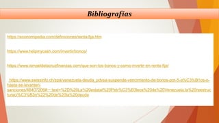 Bibliografías
https://economipedia.com/definiciones/renta-fija.htm
https://www.helpmycash.com/invertir/bonos/
https://www.ismaeldelacruzfinanzas.com/que-son-los-bonos-y-como-invertir-en-renta-fija/
https://www.swissinfo.ch/spa/venezuela-deuda_pdvsa-suspende-vencimiento-de-bonos-por-5-a%C3%B1os-o-
hasta-se-levanten-
sanciones/48407206#:~:text=%2D%20La%20estatal%20Petr%C3%B3leos%20de%20Venezuela,la%20reestruc
turaci%C3%B3n%22%20de%20la%20deuda
 
