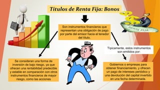 Se consideran una forma de
inversión de bajo riesgo, ya que
ofrecen una rentabilidad predecible
y estable en comparación con otros
instrumentos financieros de mayor
riesgo, como las acciones
Títulos de Renta Fija: Bonos
Son instrumentos financieros que
representan una obligación de pago
por parte del emisor hacia el tenedor
del título.
Gobiernos o empresas para
obtener financiamiento, y ofrecen
un pago de intereses periódico y
una devolución del capital invertido
en una fecha determinada.
Típicamente, estos instrumentos
son emitidos por:
 