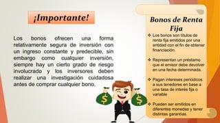 Bonos de Renta
Fija
 Los bonos son títulos de
renta fija emitidos por una
entidad con el fin de obtener
financiación.
 Representan un préstamo
que el emisor debe devolver
en una fecha determinada.
 Pagan intereses periódicos
a sus tenedores en base a
una tasa de interés fija o
variable
 Pueden ser emitidos en
diferentes monedas y tener
distintas garantías.
Los bonos ofrecen una forma
relativamente segura de inversión con
un ingreso constante y predecible, sin
embargo como cualquier inversión,
siempre hay un cierto grado de riesgo
involucrado y los inversores deben
realizar una investigación cuidadosa
antes de comprar cualquier bono.
¡Importante!
 
