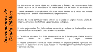 Los instrumentos de deuda pública son emitidos por el Estado y se conocen como títulos
valores. Algunos de los instrumentos de deuda pública que se emiten en Venezuela son:
1. Bonos de la Deuda Pública Nacional: Son títulos valores emitidos por el Estado para financiar
el gasto público. Tienen un plazo determinado y pagan intereses.
2. Letras del Tesoro: Son títulos valores emitidos por el Estado con un plazo menor a un año. Se
utilizan para financiar el déficit fiscal y pagar deudas a corto plazo.
3. Notas estructuradas: Son títulos valores que combinan un bono de deuda pública con un
instrumento financiero derivado, como un swap o una opción.
4. Certificados de Ahorro: Son títulos valores emitidos por el Estado para fomentar el ahorro
interno. Tienen un plazo determinado y pagan intereses.
5. Papeles comerciales: Son títulos valores emitidos por empresas públicas o privadas para
financiar sus operaciones a corto plazo. Pueden ser adquiridos por inversionistas institucionales
y personas naturales.
Instrumentos
de
Deuda
Pública
 