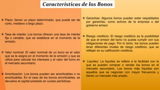  Plazo: tienen un plazo determinado, que puede ser de
corto, mediano o largo plazo.
 Tasa de interés: Los bonos ofrecen una tasa de interés
fija o variable, que se establece en el momento de la
emisión.
 Valor nominal: El valor nominal de un bono es el valor
que se le asigna en el momento de la emisión y que se
utiliza para calcular los intereses y el valor del bono en
el mercado secundario.
 Amortización: Los bonos pueden ser amortizables o no
amortizables. En el caso de los bonos amortizables, se
devuelve el capital prestado en cuotas periódicas.
 Garantías: Algunos bonos pueden estar respaldados
por garantías, como activos de la empresa o del
gobierno emisor.
 Riesgo crediticio: El riesgo crediticio es la posibilidad
de que el emisor del bono no pueda cumplir con sus
obligaciones de pago. Por lo tanto, los bonos pueden
tener diferentes niveles de riesgo crediticio, que se
reflejan en su calificación crediticia.
 Liquidez: La liquidez se refiere a la facilidad con la
que se pueden comprar o vender los bonos en el
mercado secundario. Los bonos más líquidos son
aquellos que se negocian con mayor frecuencia y
tienen un mercado más amplio.
Características de los Bonos
 