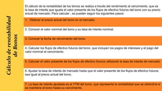 Cálculo
de
rentabilidad
de
Bonos
El cálculo de la rentabilidad de los bonos se realiza a través del rendimiento al vencimiento, que es
la tasa de interés que iguala el valor presente de los flujos de efectivo futuros del bono con su precio
actual de mercado. Para calcular , se pueden seguir los siguientes pasos:
1. Obtener el precio actual del bono en el mercado.
2. Conocer el valor nominal del bono y su tasa de interés nominal.
3. Conocer la fecha de vencimiento del bono.
4. Calcular los flujos de efectivo futuros del bono, que incluyen los pagos de intereses y el pago del
valor nominal al vencimiento.
5. Calcular el valor presente de los flujos de efectivo futuros utilizando la tasa de interés de mercado.
6. Ajustar la tasa de interés de mercado hasta que el valor presente de los flujos de efectivo futuros
sea igual al precio actual del bono.
7. La tasa de interés ajustada es el YTM del bono, que representa la rentabilidad que se obtendría si
se mantiene el bono hasta su vencimiento.
 