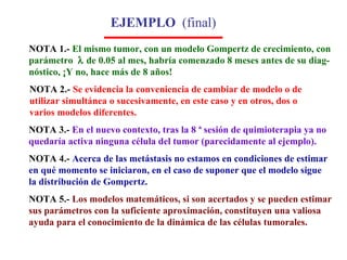 EJEMPLO  (final) NOTA 1.-  El mismo tumor, con un modelo Gompertz de crecimiento, con parámetro    de 0.05 al mes, habría comenzado 8 meses antes de su diag- nóstico, ¡Y no, hace más de 8 años!   NOTA 3.-  En el nuevo contexto, tras la 8 ª sesión de quimioterapia ya no  quedaría activa ninguna célula del tumor (parecidamente al ejemplo).   NOTA 4.-   Acerca de las metástasis no estamos en condiciones de estimar en qué momento se iniciaron, en el caso de suponer que el modelo sigue la distribución de Gompertz. NOTA 5.-  Los modelos matemáticos, si son acertados y se pueden estimar sus parámetros con la suficiente aproximación, constituyen una valiosa  ayuda para el conocimiento de la dinámica de las células tumorales. NOTA 2.-  Se evidencia la conveniencia de cambiar de modelo o de utilizar simultánea o sucesivamente, en este caso y en otros, dos o varios modelos diferentes. 