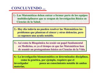 1.- Las Matemáticas deben entrar a formar parte de los equipos  multidisciplinares que se ocupan de Investigación Básica en  Ciencias de la Salud. 2.- Hoy día todavía no pueden resolver las Matemáticas los  problemas que plantean el cáncer y otras dolencias, pero  ya suponen una ayuda notable. 3.- Así como la Bioquímica  ha tenido  un papel fundamental  en Medicina, es ya el tiempo en que las Matemáticas han de asumir un protagonismo básico en Ciencias de la Vida. 4.- La investigación biomatemática en determinadas disciplinas,  …. como la genética, por ejemplo, requiere que el investigador  …. posea un conocimiento notable de ambas materias. CONCLUYENDO ...   