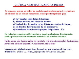 Se conocen  más de un millar de modelos matemáticos para el crecimiento  en número de las células cancerosas, lo que puede significar que: a) Hay muchas variedades de tumores. b) Tienen defectos casi todos los modelos. c) Varía el tipo de modelo en los diferentes estadíos del tumor. d) Es difícil la determinación de los parámetros. e) Intervienen otros factores propios del paciente.  Etc. No todas las ecuaciones diferenciales se pueden solucionar directamente, siendo preciso recurrir a métodos numéricos en muchas ocasiones. Hasta ahora sólo hemos tenido en cuenta la evolución temporal de los tumores,  pero no su difusión espacial. (Crecimiento, metástasis) Veremos más adelante otros tipos de modelos que intentan obviar estas dificultades.   (James D. Murray, el propuesto por Antonio Brú, etc). CRÍTICA A LO HASTA AHORA DICHO 