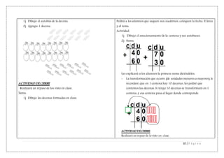 10 | P á g i n a
1) Dibujo el autobús de la decena.
2) Agrupo 1 decena.
ACTIVIDAD DE CIERRE
Realizará un repaso de los visto en clase.
Tarea:
1) Dibujo las decenas formadas en clase.
Pedirá a los alumnos que saquen sus cuadernos, coloquen la fecha. El área
y el tema.
Actividad:
1) Dibujo el estacionamiento de la centena y sus autobuses.
2) Suma.
Les explicará a los alumnos la primera suma diciéndoles:
- La transformación que ocurre (de unidades menores a mayores), le
recordaré que en 1 centena hay 10 decenas, les pediré que
contemos las decenas. Si tengo 10 decenas se transformará en 1
centena, y esa centena pasa al lugar donde corresponde.
ACTIVIDAD DE CIERRE
Realizará un repaso de lo visto en clase.
 