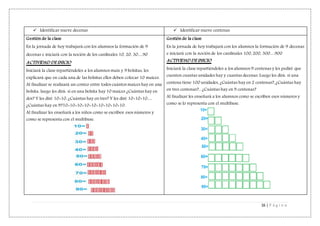 16 | P á g i n a
 Identificar nueve decenas  Identificar nueve centenas
Gestión de la clase
En la jornada de hoy trabajará con los alumnos la formación de 9
decenas e iniciará con la noción de los cardinales 10, 20, 30…90
ACTIVIDAD DE INICIO
Iniciará la clase repartiéndoles a los alumnos maíz y 9 bolsitas, les
explicará que en cada una de las bolsitas ellos deben colocar 10 maíces.
Al finalizar se realizará un conteo entre todos cuántos maíces hay en una
bolsita, luego les dirá: si en una bolsita hay 10 maíces ¿Cuántas hay en
dos? Y les diré 10+10, ¿Cuántas hay en tres? Y les diré 10+10+10…
¿Cuántas hay en 9?10+10+10+10+10+10+10+10+10.
Al finalizar les enseñará a los niños como se escriben esos números y
como se representa con el multibase.
Gestión de la clase
En la jornada de hoy trabajará con los alumnos la formación de 9 decenas
e iniciará con la noción de los cardinales 100, 200, 300…900
ACTIVIDAD DE INICIO
Iniciará la clase repartiéndoles a los alumnos 9 centenas y les pediré que
cuenten cuantas unidades hay y cuantas decenas. Luego les dirá: si una
centena tiene 100 unidades, ¿Cuántas hay en 2 centenas?, ¿Cuántas hay
en tres centenas?... ¿Cuántas hay en 9 centenas?
Al finalizar les enseñará a los alumnos como se escriben esos números y
como se lo representa con el multibase.
 