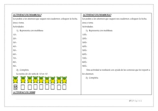 17 | P á g i n a
ACTIVIDAD DE DESARROLLO
Les pedirá a los alumnos que saquen sus cuadernos, coloquen la fecha,
área y tema.
Actividades:
1) Representa con multibase.
10=
20=
30=
40=
50=
60=
70=
80=
90=
2) Completa.
La ranita clo clo salta de 10 en 10.
ACTIVIDAD DE CIERRE
ACTIVIDAD DE DESARROLLO
Les pedirá a los alumnos que saquen sus cuadernos, coloquen la fecha,
área y tema.
Actividades:
1) Representa con multibase.
100=
200=
300=
400=
500=
600=
700=
800=
900=
Esta actividad se realizará con ayuda de las centenas que les repartí a
los alumnos.
2) Completa:
 