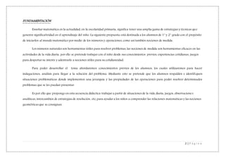 2 | P á g i n a
FUNDAMENTACIÓN
Enseñar matemática en la actualidad, en la escolaridad primaria, significa tener una amplia gama de estrategias y técnicas que
generen significatividad en el aprendizaje del niño. La siguiente propuesta está destinada a los alumnos de 1° y 2° grado con el propósito
de iniciarlos al mundo matemático por medio de los números y operaciones, como así también nociones de medida.
Los números naturales son herramientas útiles para resolver problemas, las nociones de medida son herramientas eficaces en las
actividades de la vida diaria, por ello se pretende trabajar con el niño desde sus conocimientos previos, experiencias cotidianas, juegos
para despertar su interés y adentrarlo a nociones útiles para su cotidianeidad.
Para poder desarrollar el tema abordaremos conocimientos previos de los alumnos, los cuales utilizaremos para hacer
indagaciones, análisis para llegar a la solución del problema. Mediante esto se pretende que los alumnos respalden e identifiquen
situaciones problemáticas donde implementen una jerarquía y las propiedades de las operaciones para poder resolver determinados
problemas que se les puedan presentar.
Es por ello que propongo en esta secuencia didáctica trabajar a partir de situaciones de la vida diaria, juegos, observaciones
analíticas, intercambios de estrategias de resolución, etc; para ayudar a los niños a comprender las relaciones matemáticas y las nociones
geométricas que se consignan.
 
