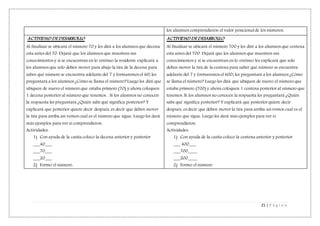 21 | P á g i n a
los alumnos comprendieron el valor posicional de los números.
ACTIVIDAD DE DESARROLLO
Al finalizar se ubicará el número 70 y les dirá a los alumnos que decena
esta antes del 70. Dejará que los alumnos que muestren sus
conocimientos y si se encuentran en lo erróneo la residente explicará a
los alumnos que solo deben mover para abajo la tira de la decena para
saber qué número se encuentra adelante del 7 y formaremos el 60; les
preguntará a los alumnos ¿Cómo se llama el número? Luego les dirá que
ubiquen de nuevo el número que estaba primero (70) y ahora coloquen
1 decena posterior al número que tenemos. . Si los alumnos no conocen
la respuesta les preguntará ¿Quién sabe qué significa posterior? Y
explicará que posterior quiere decir después, es decir que deben mover
la tira para arriba así vemos cual es el número que sigue. Luego les dará
más ejemplos para ver si comprendieron.
Actividades:
1) Con ayuda de la casita coloco la decena anterior y posterior
___40___
___70___
___20___
2) Formo el número.
ACTIVIDAD DE DESARROLLO
Al finalizar se ubicará el número 700 y les diré a los alumnos que centena
esta antes del 700. Dejará que los alumnos que muestren sus
conocimientos y si se encuentran en lo erróneo les explicará que solo
deben mover la tira de la centena para saber qué número se encuentra
adelante del 7 y formaremos el 600; les preguntará a los alumnos ¿Cómo
se llama el número? Luego les dirá que ubiquen de nuevo el número que
estaba primero (700) y ahora coloquen 1 centena posterior al número que
tenemos. Si los alumnos no conocen la respuesta les preguntará ¿Quién
sabe qué significa posterior? Y explicará que posterior quiere decir
después, es decir que deben mover la tira para arriba así vemos cual es el
número que sigue. Luego les dará más ejemplos para ver si
comprendieron.
Actividades:
1) Con ayuda de la casita coloco la centena anterior y posterior.
___ 400___
___700____
___200____
2) Formo el número
 