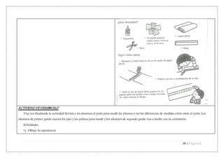 39 | P á g i n a
ACTIVIDAD DE DESARROLLO
Una vez finalizada la actividad llevará a los alumnos al patio para medir las plantas y ver las diferencias de medidas entre estas, el patio. Los
alumnos de primer grado usaran los pies y las palmas para medir y los alumnos de segundo grado van a medir con su centímetro.
Actividades:
1) Dibujo la experiencia
 