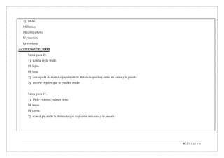 40 | P á g i n a
2) Mido:
Mi banco:
Mi compañero:
El pizarrón:
La ventana:
ACTIVIDAD DE CIERRE
Tarea para 2°:
1) Con la regla mido:
Mi lápiz:
Mi taza:
2) con ayuda de mamá o papá mido la distancia que hay entre mi cama y la puerta
3) recorto objetos que se pueden medir
Tarea para 1°:
1) Mido cuántas palmas tiene:
Mi mesa:
Mi cama:
2) Con el pie mido la distancia que hay entre mi cama y la puerta.
 