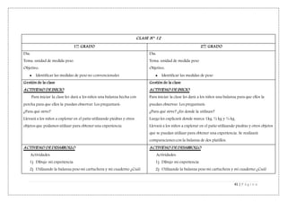 41 | P á g i n a
CLASE N° 12
1er
GRADO 2do
GRADO
Día:
Tema: unidad de medida peso.
Objetivo:
 Identificar las medidas de peso no convencionales
Día:
Tema: unidad de medida peso
Objetivo:
 Identificar las medidas de peso
Gestión de la clase
ACTIVIDAD DE INICIO
Para iniciar la clase les dará a los niños una balanza hecha con
percha para que ellos la puedan observar. Les preguntará:
¿Para qué sirve?
Llevará a los niños a explorar en el patio utilizando piedras y otros
objetos que podamos utilizar para obtener una experiencia.
Gestión de la clase
ACTIVIDAD DE INICIO
Para iniciar la clase les dará a los niños una balanza para que ellos la
puedan observar. Les preguntará:
¿Para qué sirve? ¿En donde la utilizan?
Luego les explicará donde marca 1kg, ½ kg y ¼ kg.
Llevará a los niños a explorar en el patio utilizando piedras y otros objetos
que se puedan utilizar para obtener una experiencia. Se realizará
comparaciones con la balanza de dos platillos.
ACTIVIDAD DE DESARROLLO
Actividades:
1) Dibujo mi experiencia.
2) Utilizando la balanza peso mi cartuchera y mi cuaderno ¿Cuál
ACTIVIDAD DE DESARROLLO
Actividades:
1) Dibujo mi experiencia
2) Utilizando la balanza peso mi cartuchera y mi cuaderno ¿Cuál
 