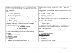 6 | P á g i n a
diré que pasa si (nombre del alumno) quiere comprar un chupetín $1.
¿Cuántas monedas tenia (nombre del alumno)? ¡A ver contemos entre
todos las monedas!
1-2-3-4-5-6-7-8-9
-¿Le alcanza las monedas?
-¿Cuántas monedas le faltan?
Contaremos entre todos hasta llegar al número 10, les preguntaré:
 ¿Lo conocen?
 ¿Cómo se escribe?
Pasará un voluntario para que escriba el 10, luego se escribiré el 10
bien grande en la pizarra, les enseñaré como deben graficarlo y
acompañaré la cardinalidad con un versito:
El 1 y el 0 llegan muy juntitos
el 10 han formado
y quieren saludar a sus amiguitos
Les pediré a los alumnos que coloquen la fecha, el área y el tema.
Actividades:
1) Dibuja lo que compraste..
ACTIVIDAD DE CIERRE
En el cuaderno:
1) Dibuja los puntos que faltan para llegas a 10.
diré que pasa si (nombre del alumno) quiere comprar 1 Kg. de azúcar
$10.
¿Cuántos billetes tenia (nombre del alumno)? ¡A ver contemos entre todos
los billetes!
10-20-30-40-50-60-70-80-90
-¿Le alcanza los billetes?
-¿Cuántas billetes le faltan?
La residente realizará un conteo entre todos hasta llegar al número 100
(de 10 en 10), les preguntaré:
 ¿Lo conocen?
 ¿Cómo se escribe?
Pasará a un voluntario para que escriba el 100 en el pizarrón. Les
presentaré el 100, como se escribe, cuantos ceros lleva, donde va el 1,
como se escribe su nombre.
Les pediré a los alumnos que coloquen la fecha, el área y el tema.
Actividades:
1) Dibuja lo que compraste.
ACTIVIDAD DE CIERRE
En el cuaderno:
1) Completa.
La ranita clo clo salta de 10 en 10.
 
